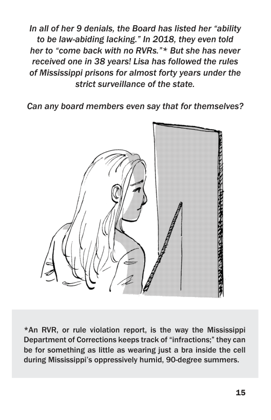 In all of her 9 denials, the Board has listed her “ability to be law-abiding lacking.” In 2018, they even told her to “come back with no RVRs.”* But she has never received one in 38 years! Lisa has followed the rules of Mississippi prisons for almost forty years under the strict surveillance of the state.  Can any board members even say that for themselves?  *An RVR, or rule violation report, is the way the Mississippi Department of Corrections keeps track of “infractions;” they can be for something as little as wearing just a bra inside the cell during Mississippi’s oppressively humid, 90-degree summers.  15 